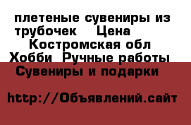  плетеные сувениры из трубочек  › Цена ­ 350 - Костромская обл. Хобби. Ручные работы » Сувениры и подарки   